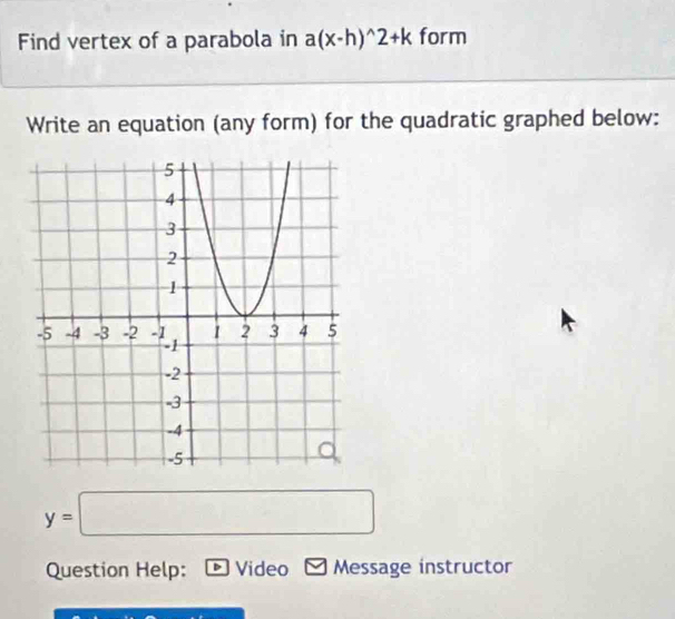 Find vertex of a parabola in a(x-h)^wedge 2+k form 
Write an equation (any form) for the quadratic graphed below:
y=□
Question Help: D Video Message instructor