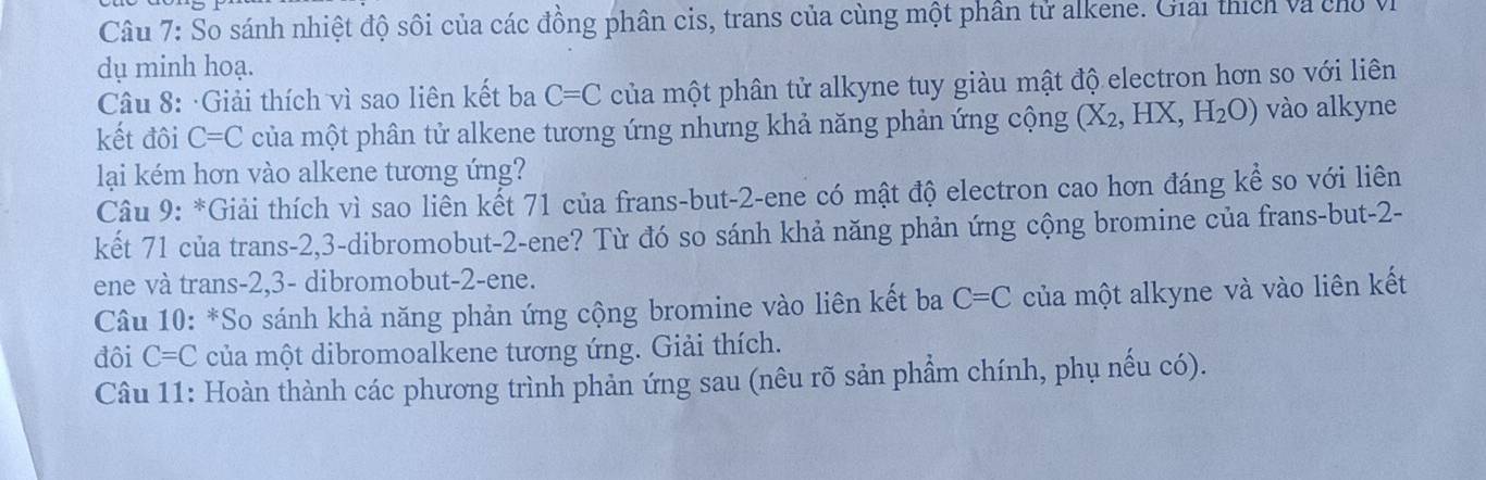 So sánh nhiệt độ sôi của các đồng phân cis, trans của cùng một phần tử alkene. Giải thích và chổ Vị 
dụ minh hoạ. 
Câu 8: ·Giải thích vì sao liên kết ba C=C của một phân tử alkyne tuy giàu mật độ electron hơn so với liên 
kết đôi C=C của một phân tử alkene tương ứng nhưng khả năng phản ứng cộng (X_2, HX, H_2O) vào alkyne 
lại kém hơn vào alkene tương ứng? 
Câu 9: *Giải thích vì sao liền kết 71 của frans-but -2 -ene có mật độ electron cao hơn đáng kể so với liên 
kết 71 của trans -2, 3 -dibromobut -2 -ene? Từ đó so sánh khả năng phản ứng cộng bromine của frans-but- 2 - 
ene và trans -2, 3 - dibromobut- 2 -ene. 
* Câu 10: *So sánh khả năng phản ứng cộng bromine vào liên kết ba C=C của một alkyne và vào liên kết 
đôi C=C của một dibromoalkene tương ứng. Giải thích. 
Câu 11: Hoàn thành các phương trình phản ứng sau (nêu rõ sản phẩm chính, phụ nếu có).