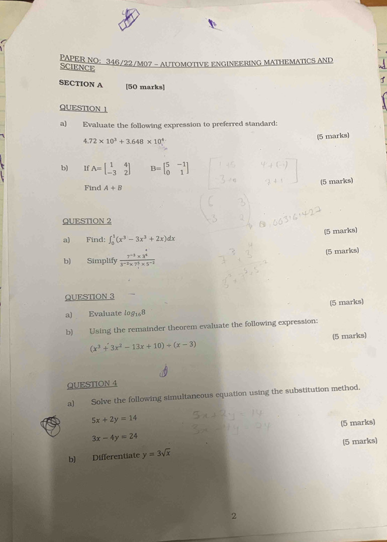 PAPER NO: 346/22/M07 - AUTOMOTIVE ENGINEERING MATHEMATICS AND 
SCIENCE 
SECTION A [50 marks] 
QUESTION 1 
a) Evaluate the following expression to preferred standard:
4.72* 10^3+3.648* 10^4
(5 marks) 
b) If A=beginbmatrix 1&4 -3&2endbmatrix B=beginbmatrix 5&-1 0&1endbmatrix
(5 marks) 
Find A+B
QUESTION 2 
a) Find: ∈t _0^(1(x^3)-3x^3+2x)dx (5 marks) 
b) Simplify  (7^(-3)* 3^4)/3^(-2)* 7^5* 5^(-2)  (5 marks) 
QUESTION 3 
a) Evaluate log _168 (5 marks) 
b) Using the remainder theorem evaluate the following expression: 
(5 marks)
(x^3+3x^2-13x+10)/ (x-3)
QUESTION 4 
a) Solve the following simultaneous equation using the substitution method.
5x+2y=14
3x-4y=24 (5 marks) 
b) Differentiate y=3sqrt(x) (5 marks) 
2