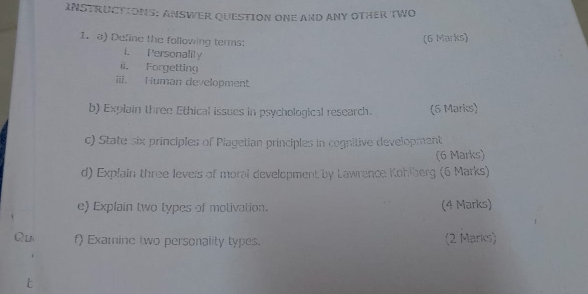 INSTRUCTIONS: ANSWER QUESTION ONE AND ANY OTHER TWO 
1. a) Define the following terms: 
(6 Marks) 
i. Personalily 
ii. Forgetting 
iii. Human development 
b) Explain three Ethical issues in psychological research. (6 Marks) 
c) State six principles of Piagetian principles in cognitive development 
(6 Marks) 
d) Explain three leveis of moral development by Lawrence Kohlberg (6 Marks) 
e) Explain two types of motivation. (4 Marks) 
Qu f) Examine two personality types. (2 Maris)