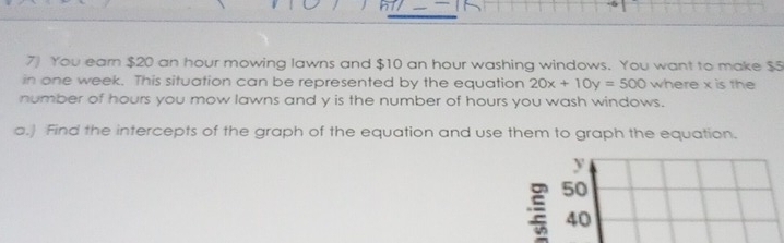 You earn $20 an hour mowing lawns and $10 an hour washing windows. You want to make $5
in one week. This situation can be represented by the equation 20x+10y=500 where x is the 
number of hours you mow lawns and y is the number of hours you wash windows. 
a.) Find the intercepts of the graph of the equation and use them to graph the equation.
y
50
40