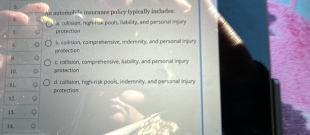 An automobile insurance policy typically includes:
6.
a. collision, high-risk pools, liability, and personal injury
7. 。 protection
o b. collision, comprehensive, indemnity, and personal injury
protection
9. o
c. collision, comprehensive, liability, and personal injury
10. protection
11. d. collision, high-risk pools, indemnity, and personal injury
protection
12
13.
14.