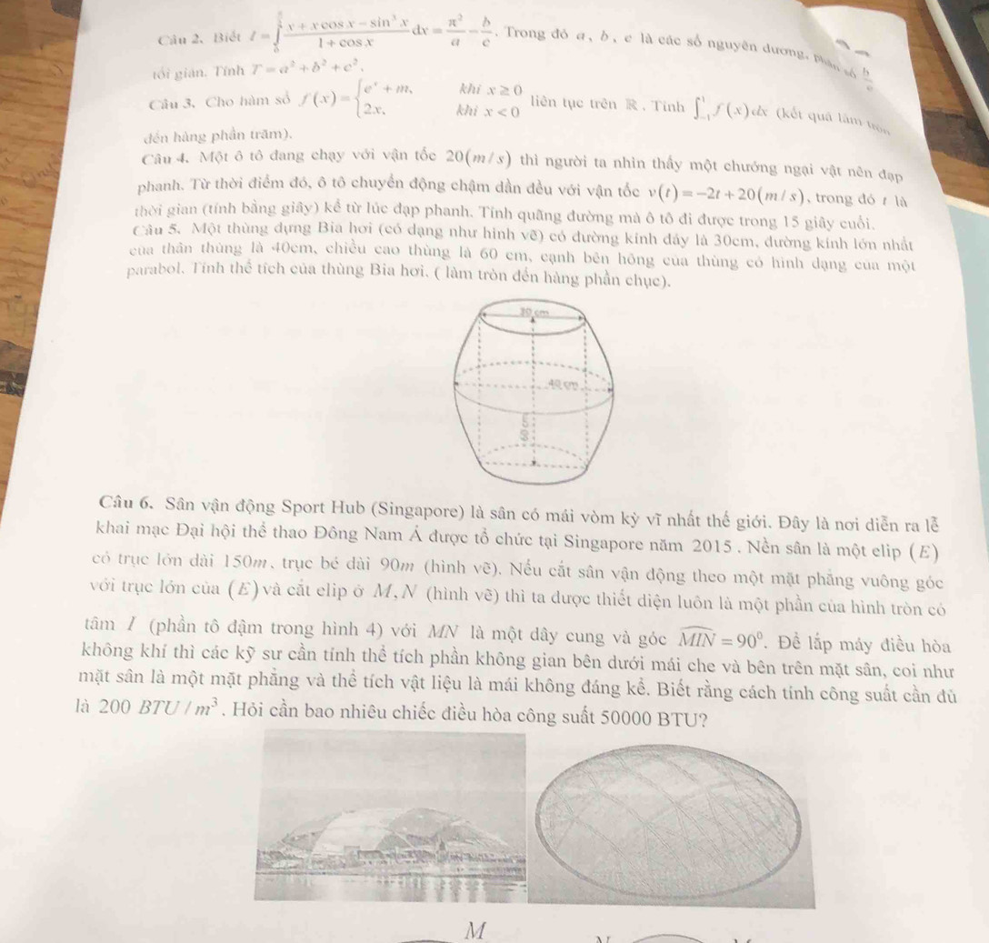 Biết I=∈tlimits _0^((frac π)4) (x+xcos x-sin^3x)/1+cos x dx= π^2/a - b/c . Trong đó a, b, e là các số nguyên dương, phân số
tối gián. Tính r=a^2+b^2+c^2.
kh
 b/c 
Câu 3. Cho hàm số f(x)=beginarrayl e^x+m, 2x,endarray. kh beginarrayr x≥ 0 x<0endarray liên tục trên  ， Tính ∈t _(-1)^1f(x)dx (kết quâ làm tròn
đến hàng phần trăm),
Câu 4. Một ô tô đang chạy với vận tốc 20(m/s) thì người ta nhìn thấy một chướng ngại vật nên đạp
phanh. Từ thời điểm đó, ô tô chuyển động chậm dần đều với vận tốc v(t)=-2t+20(m/s) , trong đó  là
thời gian (tính bằng giây) kể từ lúc đạp phanh. Tính quãng đường mà ô tô đi được trong 15 giây cuối.
Câu 5. Một thùng dựng Bia hơi (có dạng như hinh vẽ) có đường kinh đảy là 30cm, đường kính lớn nhất
cua thân thùng là 40cm, chiều cao thùng là 60 cm, cạnh bên hông của thùng có hình dạng của một
parabol. Tính thể tích của thùng Bia hơi. ( làm tròn đến hàng phần chục).
Câu 6. Sân vận động Sport Hub (Singapore) là sân có mái vòm kỳ vĩ nhất thế giới. Đây là nơi diễn ra lễ
khai mạc Đại hội thể thao Đông Nam Á được tổ chức tại Singapore năm 2015 . Nền sân là một elip (E)
có trục lớn dài 150m, trục bé dài 90m (hình vẽ). Nếu cắt sân vận động theo một mặt phẳng vuông góc
với trục lớn của (E) và cắt elip ở M,N (hình vẽ) thì ta được thiết diện luôn là một phần của hình tròn có
tâm / (phần tô đậm trong hình 4) với MN là một dây cung và góc widehat MIN=90°. Để lấp máy điều hòa
không khí thì các kỹ sư cần tính thể tích phần không gian bên dưới mái che và bên trên mặt sân, coi như
mặt sân là một mặt phẳng và thể tích vật liệu là mái không đáng kể. Biết rằng cách tính công suất cần đủ
là 200BTU/m^3. Hỏi cần bao nhiêu chiếc điều hòa công suất 50000 BTU?
M