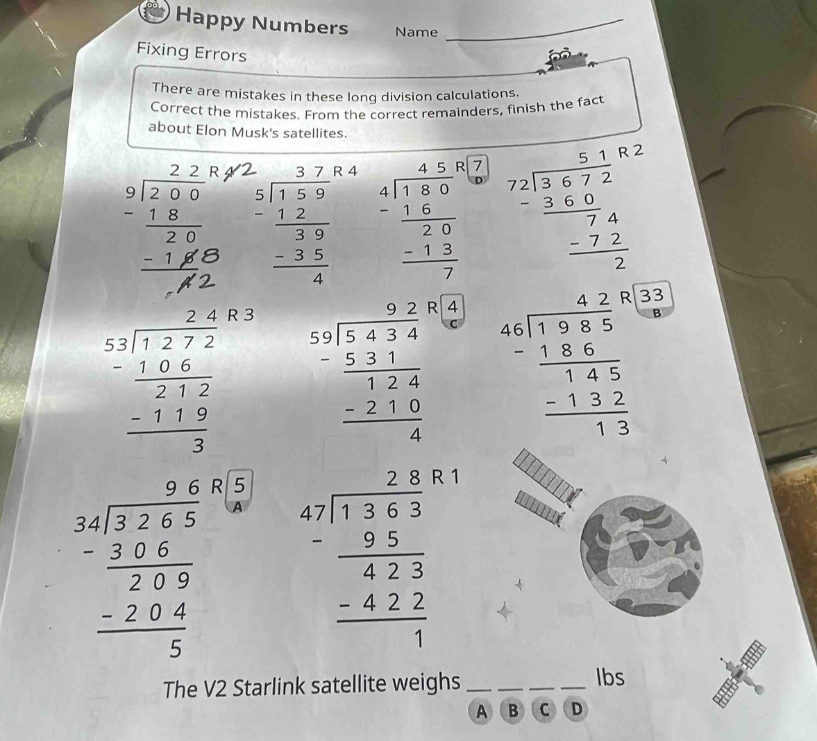 Happy Numbers Name_ 
Fixing Errors 
There are mistakes in these long division calculations. 
Correct the mistakes. From the correct remainders, finish the fact 
about Elon Musk's satellites. 
2
beginarrayr 2.77 5encloselongdiv 7.59 -12 hline 39 -35 hline 4endarray 4
beginarrayr 450 4encloselongdiv 180 -16 hline 20 -13 hline 7endarray 7 beginarrayr 5.18 72encloselongdiv 3.672 _ 3.60 hline 74 -72 hline 2endarray
beginarrayr 2.4 5.2encloselongdiv 1.272 -1.66.6 hline 2 -1.5 3endarray
R 3
beginarrayr 9.2 5encloselongdiv 5.434 -2.2 hline 12.62.0 hline 4endarray 4
30°
beginarrayr 4.20 4.encloselongdiv 1.98.5 -1.8.5 hline 1.3.2 -1.32 hline 1.3endarray 2
beginarrayr 3beginarrayr 9.6 -27.65 hline 2.5 - -294 hline  -2284 hline 5endarray
beginarrayr 47encloselongdiv 1363 - 36/423  hline -427 hline 1endarray
The V2 Starlink satellite weighs_ 
_ 
__ 
lbs 
A B C D