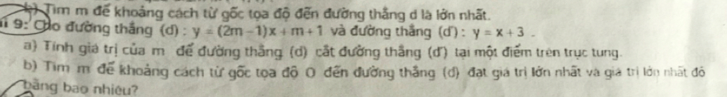 Tim m để khoảng cách từ gốc tọa độ đến đường thắng d là lớn nhất.
1 9: Củo đường thắng (d) : y=(2m-1)x+m+1 và đường thắng (d') : y=x+3. 
a) Tính giá trị của m để đường thắng (d) cất đường thắng (d) tại một điểm trên trục tung.
b) Tim m để khoảng cách từ gốc tọa độ 0 đến đường thắng (đ) đạt giá trị lớn nhất và giá trị lớn nhất đó
bang bao nhiêu?