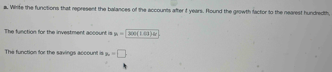 Write the functions that represent the balances of the accounts after t years. Round the growth factor to the nearest hundredth, 
The function for the investment account is y_i=|300(1.03)4t
The function for the savings account is y_s=□.