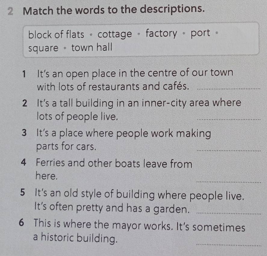 Match the words to the descriptions.
block of flats 。 cottage 。 factory 。 port 。
square town hall
1 It’s an open place in the centre of our town
with lots of restaurants and cafés._
2 It's a tall building in an inner-city area where
lots of people live.
_
3 It's a place where people work making
parts for cars.
_
4 Ferries and other boats leave from
_
here.
5 It's an old style of building where people live.
It's often pretty and has a garden._
6 This is where the mayor works. It's sometimes
a historic building.
_