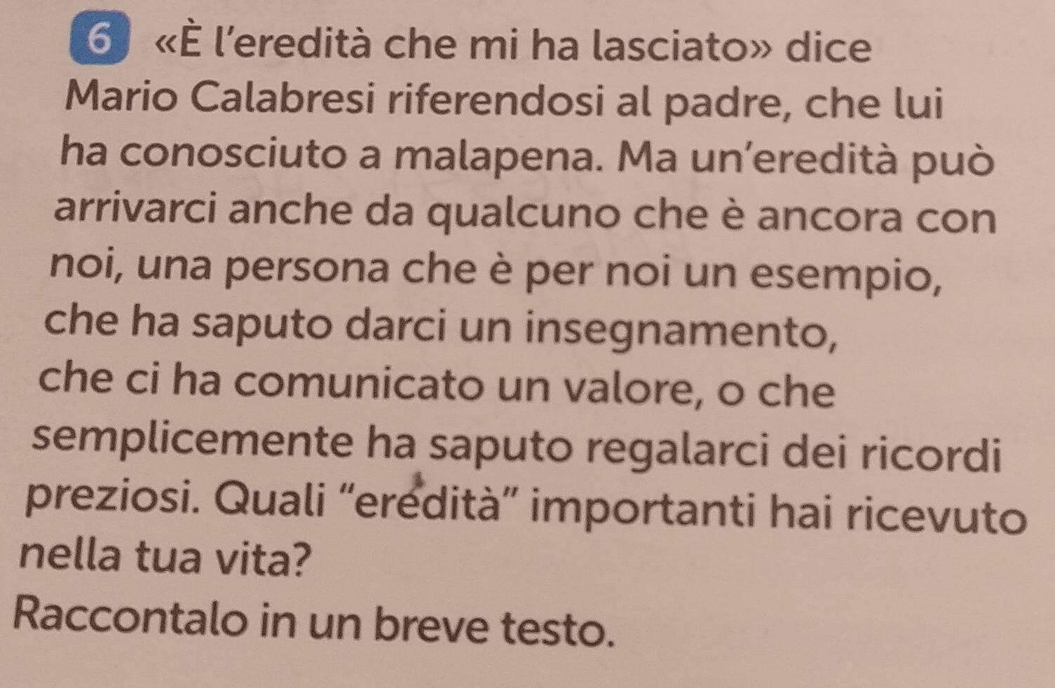 6 «È l'eredità che mi ha lasciato» dice 
Mario Calabresi riferendosi al padre, che lui 
ha conosciuto a malapena. Ma un’eredità può 
arrivarci anche da qualcuno che è ancora con 
noi, una persona che è per noi un esempio, 
che ha saputo darci un insegnamento, 
che ci ha comunicato un valore, o che 
semplicemente ha saputo regalarci dei ricordi 
preziosi. Quali “eredità” importanti hai ricevuto 
nella tua vita? 
Raccontalo in un breve testo.