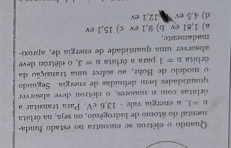 Quando o elétron se encontra no estado funda-
mental do átomo de hidrogênio, ou seja, na órbita
n=1 , a energia vale - 13, 6 eV. Para transitar a
órbitas com n maiores, o elétron deve absorver
quantidades bem definidas de energia. Segundo
o modelo de Bohr, ao sofrer uma transição da
órbita n=1 para a órbita n=3 , o elétron deve
absorver uma quantidade de energia de, aproxi-
madamente,
a) 1,81 ev b) 9,1 ev c) 15, 1 ev
d) 4,5 ev e 12, 1 ev