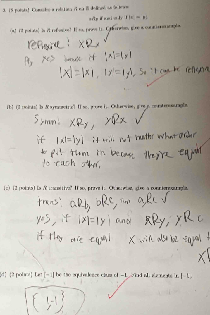 Consider a relation R on i defined as follows 
xRy if and only if |x|=|v|
(a) (2 points) Is R reflexive? If so, prove it. Otherwise, give a counterexample. 
(b) (2 points) Is R symmetric? If so, prove it. Otherwise, give a counterexample. 
(c) (2 points) Is R transitive? If so, prove it. Otherwise, give a counterexample. 
(d) (2 points) Let [−1] be the equivalence class of −1. Find all elements in [−1].