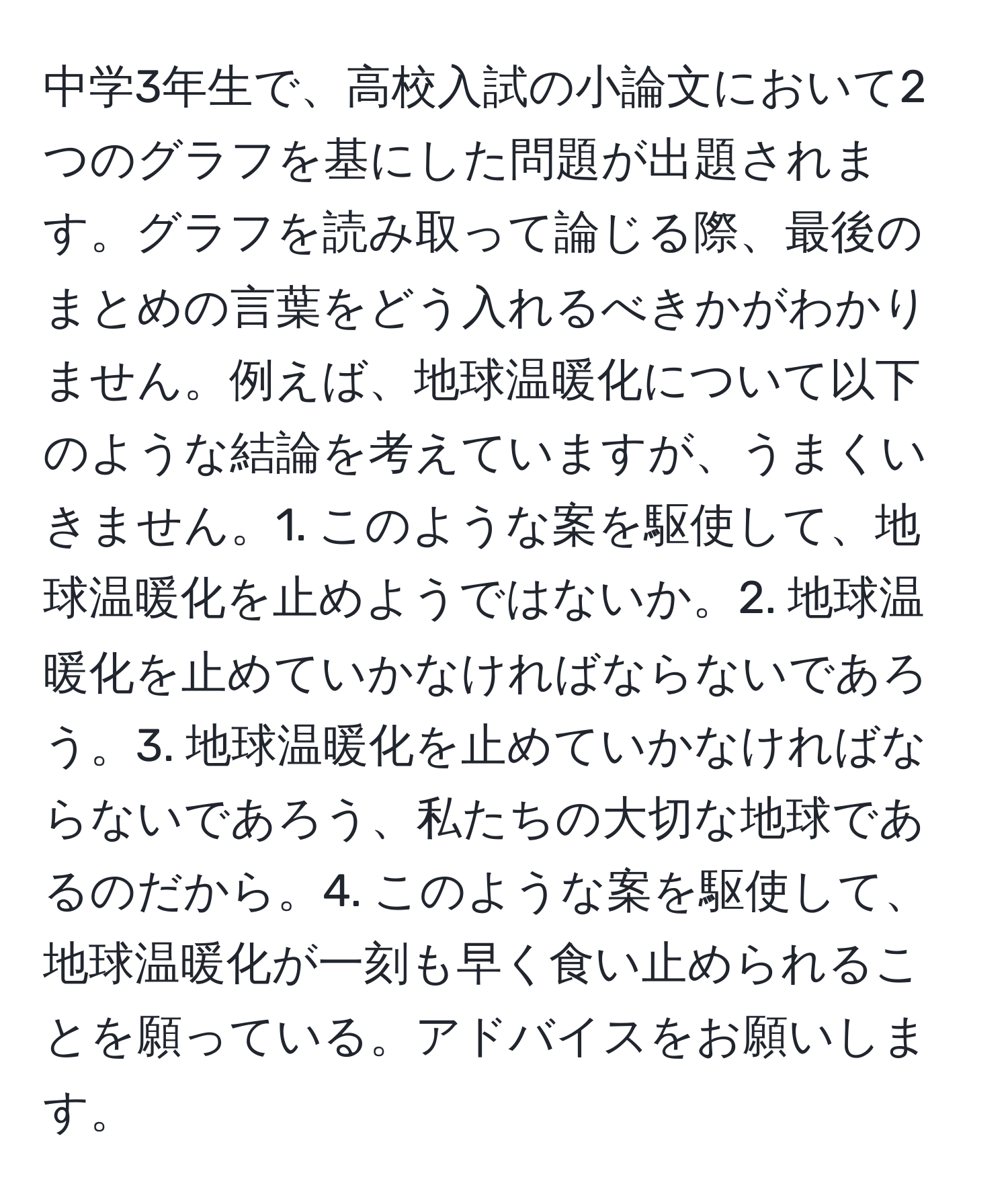 中学3年生で、高校入試の小論文において2つのグラフを基にした問題が出題されます。グラフを読み取って論じる際、最後のまとめの言葉をどう入れるべきかがわかりません。例えば、地球温暖化について以下のような結論を考えていますが、うまくいきません。1. このような案を駆使して、地球温暖化を止めようではないか。2. 地球温暖化を止めていかなければならないであろう。3. 地球温暖化を止めていかなければならないであろう、私たちの大切な地球であるのだから。4. このような案を駆使して、地球温暖化が一刻も早く食い止められることを願っている。アドバイスをお願いします。