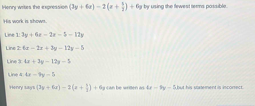 Henry writes the expression (3y+6x)-2(x+ 5/2 )+6y by using the fewest terms possible. 
His work is shown. 
Line 1: 3y+6x-2x-5-12y
Line 2: 6x-2x+3y-12y-5
Line 3: 4x+3y-12y-5
Line 4: 4x-9y-5
Henry says (3y+6x)-2(x+ 5/2 )+6y can be written as 4x-9y-5 ,but his statement is incorrect.