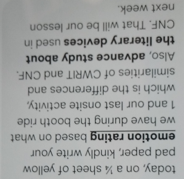 today, on a ¼ sheet of yellow 
pad paper, kindly write your 
emotion rating based on what . 
we have during the booth ride . 
1 and our last onsite activity, 
which is the differences and 
similarities of CWRIT and CNF. 
Also, advance study about 
the literary devices used in 
CNF. That will be our lesson 
next week.