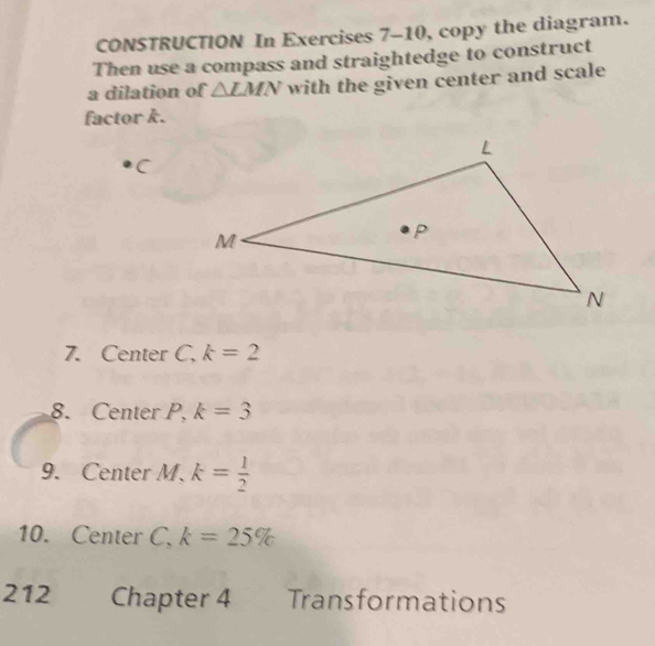 CONSTRUCTION In Exercises 7-10, copy the diagram. 
Then use a compass and straightedge to construct 
a dilation of △ LMN with the given center and scale 
factor k.
C
7. Center C. k=2
8. Center P, k=3
9. Center M. k= 1/2 
10. Center C. k=25%
212 Chapter 4 Transformations