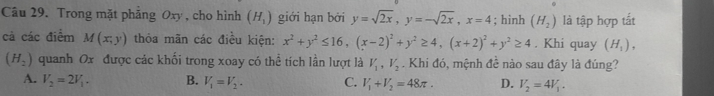 Trong mặt phăng Oxy , cho hình (H_1) giới hạn bởi y=sqrt(2x), y=-sqrt(2x), x=4; hình (H_2) là tập hợp tất
cả các điểm M(x;y) thỏa mãn các điều kiện: x^2+y^2≤ 16, (x-2)^2+y^2≥ 4, (x+2)^2+y^2≥ 4. Khi quay (H_1),
(H_2) quanh Ox được các khối trong xoay có thể tích lần lượt là V_1, V_2. Khi đó, mệnh đề nào sau đây là đúng?
A. V_2=2V_1. B. V_1=V_2. C. V_1+V_2=48π. D. V_2=4V_1.