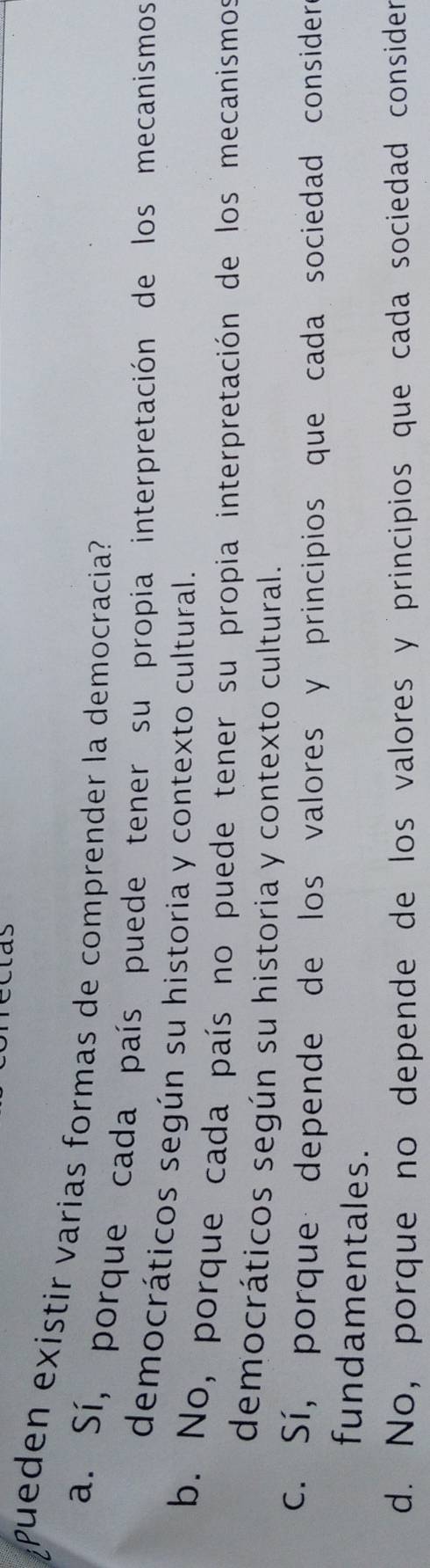 las
pueden existir varias formas de comprender la democracia?
a. Sí, porque cada país puede tener su propia interpretación de los mecanismos
democráticos según su historia y contexto cultural.
b. No, porque cada país no puede tener su propia interpretación de los mecanismos
democráticos según su historia y contexto cultural.
c. Sí, porque depende de los valores y principios que cada sociedad consider 
fundamentales.
d. No, porque no depende de los valores y principios que cada sociedad consider