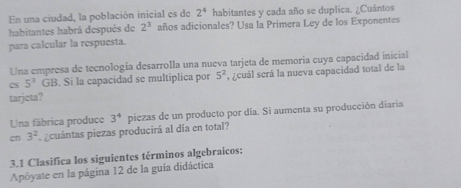 En una ciudad, la población inicial es de 2^4 habitantes y cada año se duplica. ¿Cuántos 
habitantes habrá después de 2^3 años adicionales? Usa la Primera Ley de los Exponentes 
para calcular la respuesta. 
Una empresa de tecnología desarrolla una nueva tarjeta de memoria cuya capacidad inicial 
CS 5^3 GB. Si la capacidad se multiplica por 5^2 , ¿cuál será la nueva capacidad total de la 
tarjcta? 
Una fábrica produce 3^4 piezas de un producto por día. Si aumenta su producción diaria 
en 3^2 pcuántas piezas producirá al día en total? 
3.1 Clasifica los siguientes términos algebraicos: 
Apóyate en la página 12 de la guía didáctica