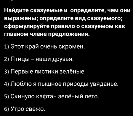 Найдите сказуемыιе и определите, чем они 
выιражкеньι; оπределите вид сказуемого; 
сформулируйте πравило о сказуемом как 
главном члене лредложения. 
1) Этот край очень скромен. 
2) Птицы - наши друзыя. 
3) Первыιе листики зелёные. 
4) Люблюо я πышное природы увяданье. 
5) Скинуло кафтан зелеηый лето. 
6) Утро свежо.