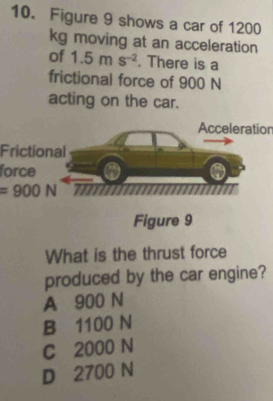 Figure 9 shows a car of 1200
kg moving at an acceleration
of 1.5ms^(-2). There is a
frictional force of 900 N
acting on the car.
Acceleration
Frictional
force
=900N
Figure 9
What is the thrust force
produced by the car engine?
A 900 N
B 1100 N
C 2000 N
D 2700 N