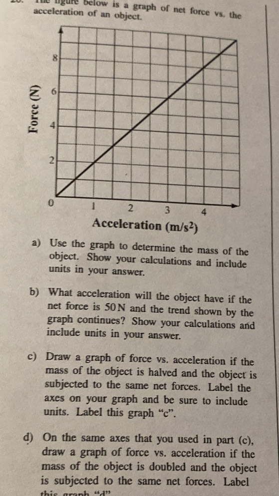 The ligure below is a graph of net force vs. the 
acceleration of an object.
g
Acceleration (m/s^2)
a) Use the graph to determine the mass of the 
object. Show your calculations and include 
units in your answer. 
b) What acceleration will the object have if the 
net force is 50N and the trend shown by the 
graph continues? Show your calculations and 
include units in your answer. 
c) Draw a graph of force vs. acceleration if the 
mass of the object is halved and the object is 
subjected to the same net forces. Label the 
axes on your graph and be sure to include 
units. Label this graph “ c ”. 
d) On the same axes that you used in part (c), 
draw a graph of force vs. acceleration if the 
mass of the object is doubled and the object 
is subjected to the same net forces. Label 
in gronh “”