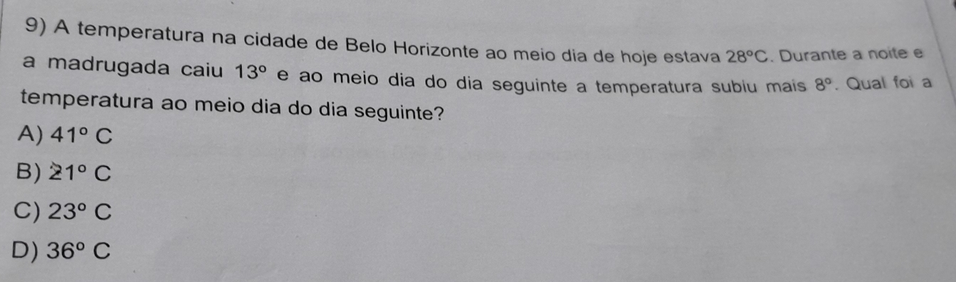 A temperatura na cidade de Belo Horizonte ao meio dia de hoje estava 28°C. Durante a noite e
a madrugada caiu 13° e ao meio dia do dia seguinte a temperatura subiu mais 8°. Qual foi a
temperatura ao meio dia do dia seguinte?
A) 41°C
B) 21°C
C) 23°C
D) 36°C