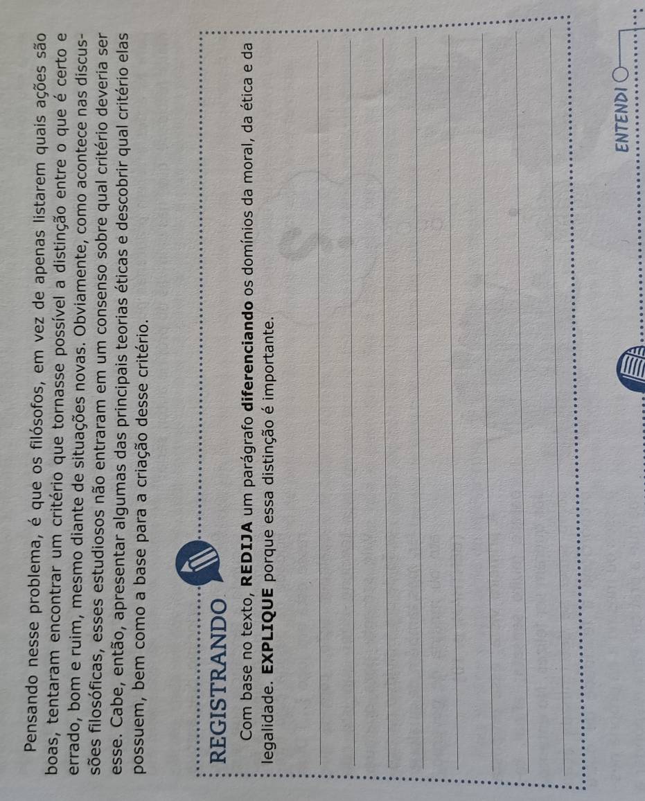 Pensando nesse problema, é que os filósofos, em vez de apenas listarem quais ações são 
boas, tentaram encontrar um critério que tornasse possível a distinção entre o que é certo e 
errado, bom e ruim, mesmo diante de situações novas. Obviamente, como acontece nas discus- 
sões filosóficas, esses estudiosos não entraram em um consenso sobre qual critério deveria ser 
esse. Cabe, então, apresentar algumas das principais teorias éticas e descobrir qual critério elas 
possuem, bem como a base para a criação desse critério. 
REGISTRANDO 
Com base no texto, REDIJA um parágrafo diferenciando os domínios da moral, da ética e da 
legalidade. EXPLIQUE porque essa distinção é importante. 
_ 
_ 
_ 
_ 
_ 
_ 
_ 
_ 
ENTENDI