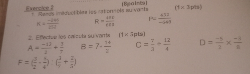 Rends irréductibles les rationnels suivants (1* 3pts)
K= (-246)/252 
R= 450/600 
P= 432/-648 
2. Effectue les calculs suivants (1* 5pts)
A= (-13)/2 + 3/7  B=7- 14/2  C= 7/3 /  12/4  D= (-5)/2 *  (-3)/8 
F=( 3/2 - 5/4 ):( 3/7 + 2/5 )