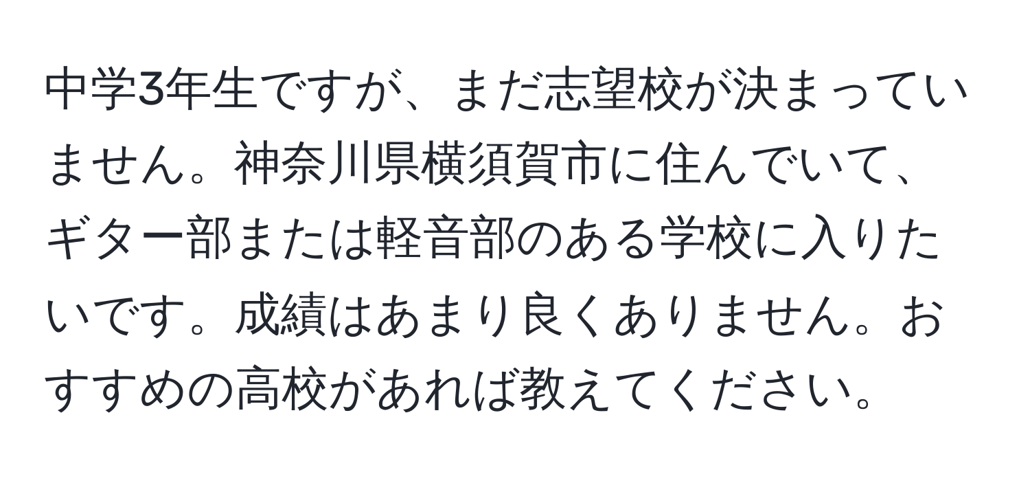 中学3年生ですが、まだ志望校が決まっていません。神奈川県横須賀市に住んでいて、ギター部または軽音部のある学校に入りたいです。成績はあまり良くありません。おすすめの高校があれば教えてください。