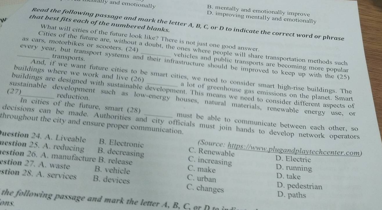 B. mentally and emotionally improve
mentally and emotionally D. improving mentally and emotionally
W
that best fits each of the numbered blanks.
Read the following passage and mark the letter A, B, C, or D to indicate the correct word or phrase
What will cities of the future look like? There is not just one good answer.
Cities of the future are, without a doubt, the ones where people will share transportation methods such
as cars, motorbikes or scooters. (24) vehicles and public transports are becoming more popular
transports.
_every year, but transport systems and their infrastructure should be improved to keep up with the (25)
And, if we want future cities to be smart cities, we need to consider smart high-rise buildings. The
buildings where we work and live (26) a lot of greenhouse gas emissions on the planet. Smart
buildings are designed with sustainable development. This means we need to consider different aspects of
(27)_ reduction.
sustainable development such as low-energy houses, natural materials, renewable energy use, or
In cities of the future, smart (28) must be able to communicate between each other, so
decisions can be made. Authorities and city officials must join hands to develop network operators
throughout the city and ensure proper communication.
uestion 24. A. Liveable B. Electronic C. Renewable
(Source: https://www.plugandplaytechcenter.com)
mestion 25. A. reducing B. decreasing C. increasing D. Electric
estion 26. A. manufacture B. release C. make
D. running
estion 27. A. waste B. vehicle C. urban D. take
estion 28. A. services B. devices C. changes D. pedestrian
D. paths
the following passage and mar the etter 
ons.