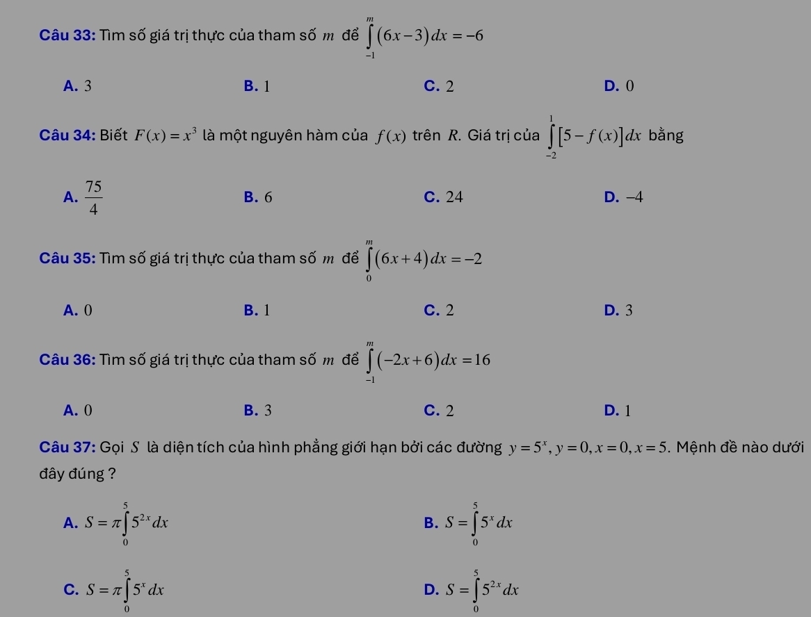 Tìm số giá trị thực của tham số m để ∈tlimits _(-1)^m(6x-3)dx=-6
A. 3 B. 1 C. 2 D. ()
Câu 34: Biết F(x)=x^3 là một nguyên hàm của f(x) trên R. Giá trị của ∈tlimits _(-2)^1[5-f(x)]dx bằng
A.  75/4  B. 6 C. 24 D. -4
Câu 35: Tìm số giá trị thực của tham số m để ∈tlimits _0^(m(6x+4)dx=-2
A. 0 B. 1 C. 2 D. 3
Câu 36: Tìm số giá trị thực của tham số m để ∈tlimits _(-1)^m(-2x+6)dx=16
A. 0 B. 3 C. 2 D. 1
Câu 37: Gọi S là diện tích của hình phẳng giới hạn bởi các đường y=5^x), y=0, x=0, x=5. Mệnh đề nào dưới
đây đúng ?
A. S=π ∈tlimits _0^(55^2x)dx S=∈tlimits _0^(55^x)dx
B.
C. S=π ∈tlimits _0^(55^x)dx S=∈tlimits _0^(55^2x)dx
D.