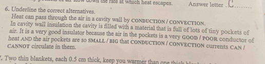 down the rate at which heat escapes Answer letter_ 
6. Underline the correct alternatives. 
Heat can pass through the air in a cavity wall by CONDUCTION / coNvECTion. 
In cavity wall insulation the cavity is filled with a material that is full of lots of tiny pockets of 
air. It is a very good insulator because the air in the pockets is a very GOOD / POOR conductor of 
heat AND the air pockets are so SMALL / BIG that CONDUCTION / CONVECTION currents CAN / 
CANNOT circulate in them. 
. Two thin blankets, each 0.5 cm thick, keep you warmer than one thick