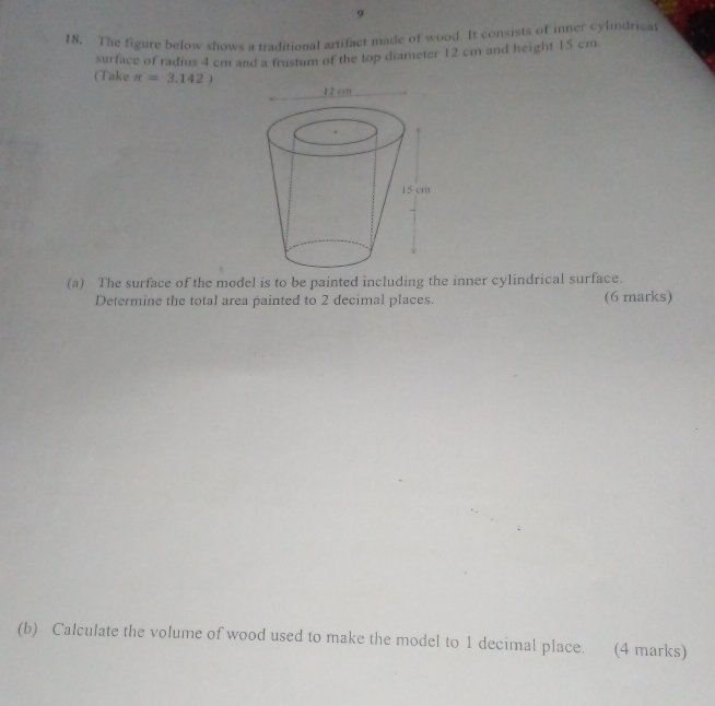 9 
18. The figure below shows a traditional artifact made of wood. It consists of inner cylndrical 
surface of radius 4 cm and a frustum of the top diameter 12 cm and height 15 cm. 
(Take π =3.142)
(a) The surface of the model is to be painted including the inner cylindrical surface. 
Determine the total area painted to 2 decimal places. (6 marks) 
(b) Calculate the volume of wood used to make the model to 1 decimal place. (4 marks)