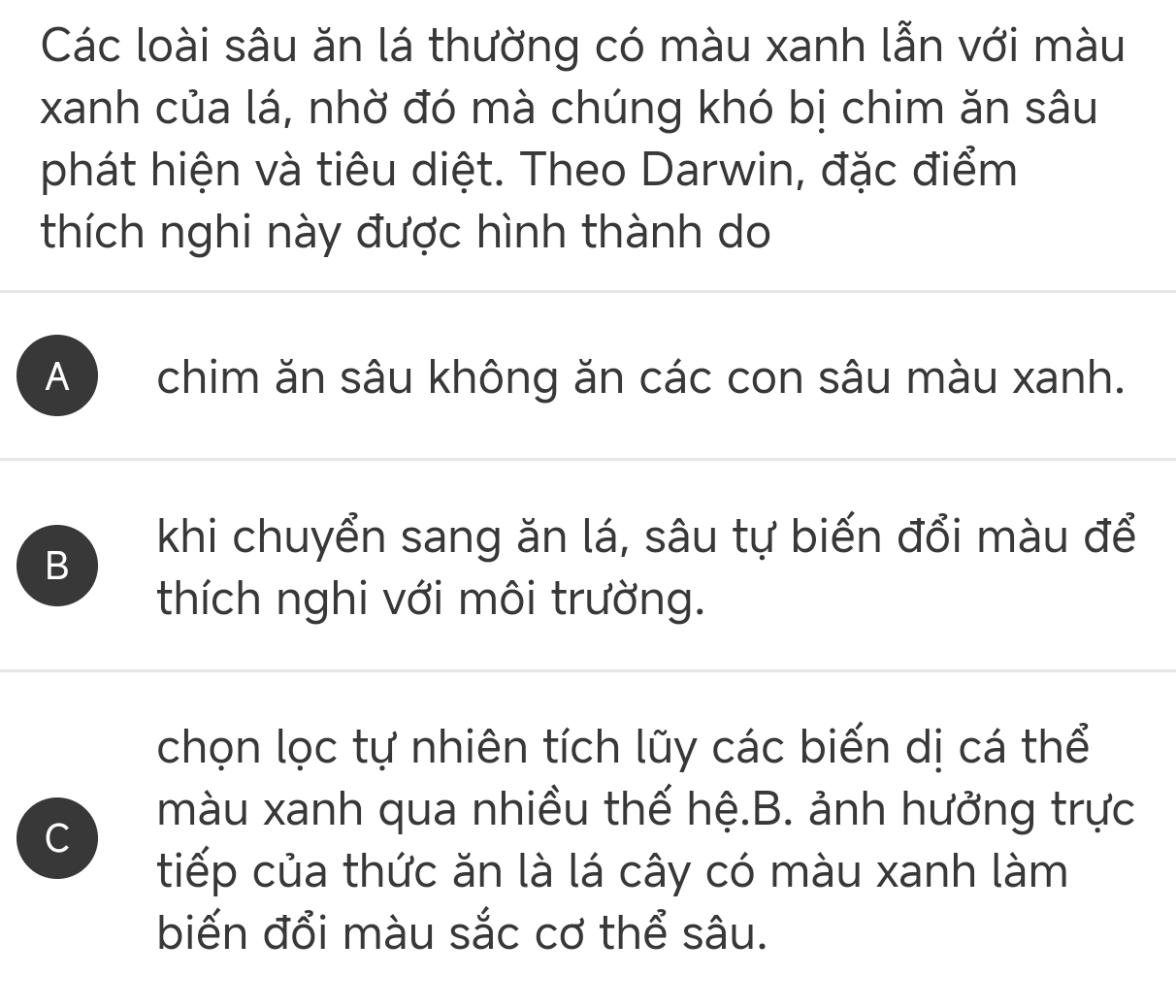 Các loài sâu ăn lá thường có màu xanh lẫn với màu
xanh của lá, nhờ đó mà chúng khó bị chim ăn sâu
phát hiện và tiêu diệt. Theo Darwin, đặc điểm
thích nghi này được hình thành do
A ) chim ăn sâu không ăn các con sâu màu xanh.
B
khi chuyển sang ăn lá, sâu tự biến đổi màu để
thích nghi với môi trường.
chọn lọc tự nhiên tích lũy các biến dị cá thể
C
màu xanh qua nhiều thế hệ.B. ảnh hưởng trực
tiếp của thức ăn là lá cây có màu xanh làm
biến đổi màu sắc cơ thể sâu.