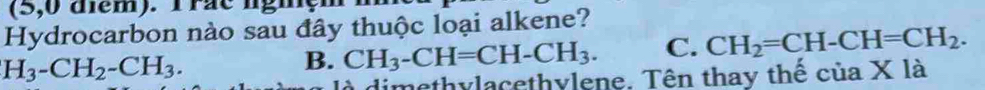 (5,0 diem). Trae ngiç 
Hydrocarbon nào sau đây thuộc loại alkene?
H_3-CH_2-CH_3.
B. CH_3-CH=CH-CH_3. C. CH_2=CH-CH=CH_2. 
à dimethylacethylene. Tên thay thế của X là