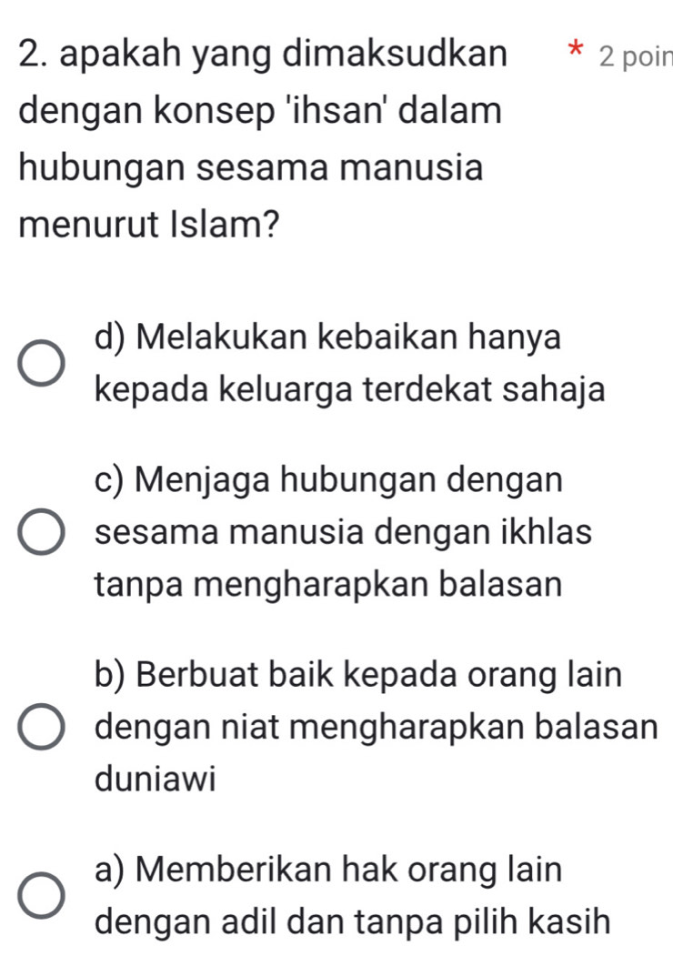 apakah yang dimaksudkan 2 poin
dengan konsep 'ihsan' dalam
hubungan sesama manusia
menurut Islam?
d) Melakukan kebaikan hanya
kepada keluarga terdekat sahaja
c) Menjaga hubungan dengan
sesama manusia dengan ikhlas
tanpa mengharapkan balasan
b) Berbuat baik kepada orang lain
dengan niat mengharapkan balasan
duniawi
a) Memberikan hak orang lain
dengan adil dan tanpa pilih kasih