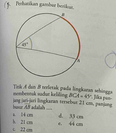 Perhatikan gambar berikut.
Titik A dan B terletak pada lingkaran sehingga
membentuk sudut keliling BCA=45°. Jika pan-
jang jari-jari lingkaran tersebut 21 cm, panjang
busur overline AB adalah ....
a. 14 cm d. 33 cm
b. 21 cm e. 44 cm
c. 22 cm