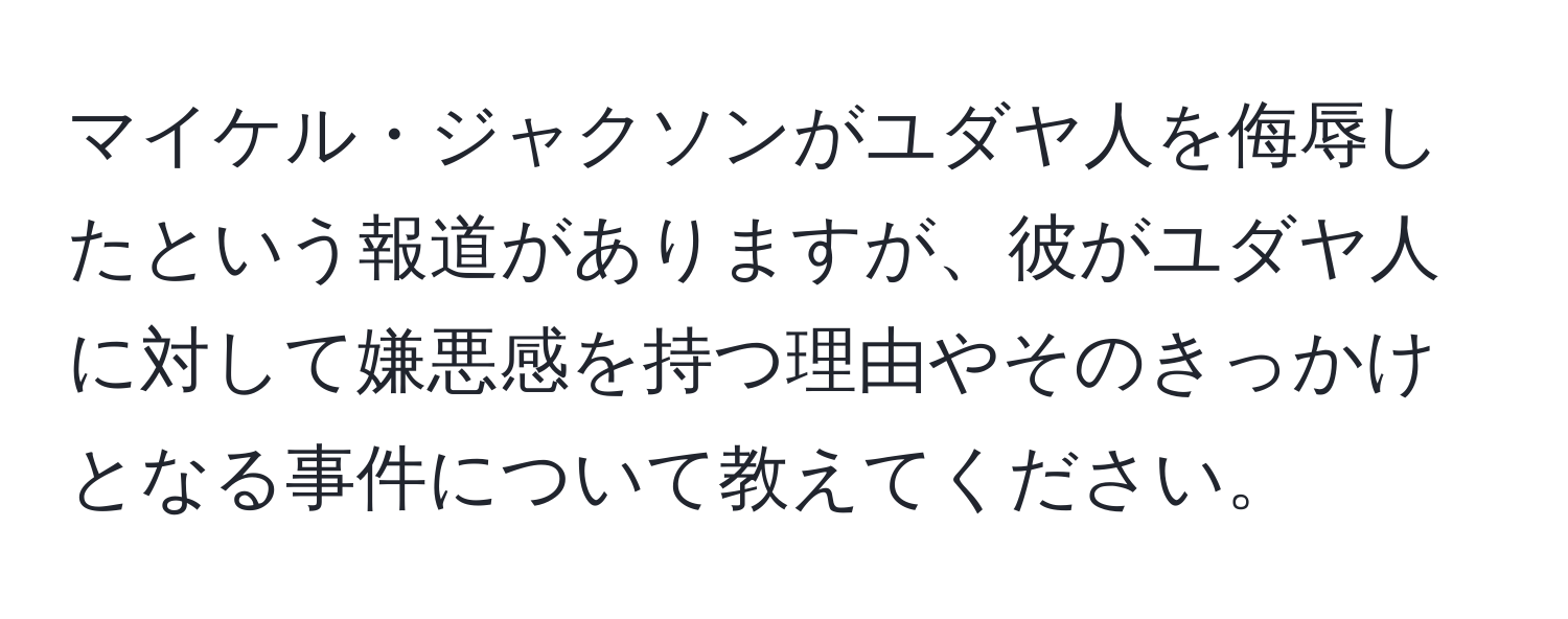 マイケル・ジャクソンがユダヤ人を侮辱したという報道がありますが、彼がユダヤ人に対して嫌悪感を持つ理由やそのきっかけとなる事件について教えてください。