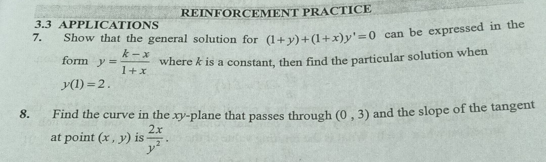 REINFORCEMENT PRACTICE 
3.3 APPLICATIONS 
7. Show that the general solution for (1+y)+(1+x)y'=0 can be expressed in the 
form y= (k-x)/1+x  where k is a constant, then find the particular solution when
y(1)=2. 
8. Find the curve in the xy -plane that passes through (0,3) and the slope of the tangent 
at point (x,y) is  2x/y^2 .