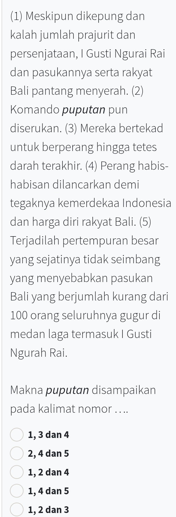 (1) Meskipun dikepung dan
kalah jumlah prajurit dan
persenjataan, I Gusti Ngurai Rai
dan pasukannya serta rakyat
Bali pantang menyerah. (2)
Komando puputan pun
diserukan. (3) Mereka bertekad
untuk berperang hingga tetes
darah terakhir. (4) Perang habis-
habisan dilancarkan demi
tegaknya kemerdekaa Indonesia
dan harga diri rakyat Bali. (5)
Terjadilah pertempuran besar
yang sejatinya tidak seimbang
yang menyebabkan pasukan
Bali yang berjumlah kurang dari
100 orang seluruhnya gugur di
medan laga termasuk I Gusti
Ngurah Rai.
Makna puputan disampaikan
pada kalimat nomor . ...
1, 3 dan 4
2, 4 dan 5
1, 2 dan 4
1, 4 dan 5
1, 2 dan 3