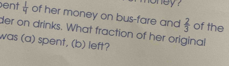 oney ? 
ent  1/4  of her money on bus-fare and  2/3  of the 
der on drinks. What fraction of her original 
was (a) spent, (b) left?