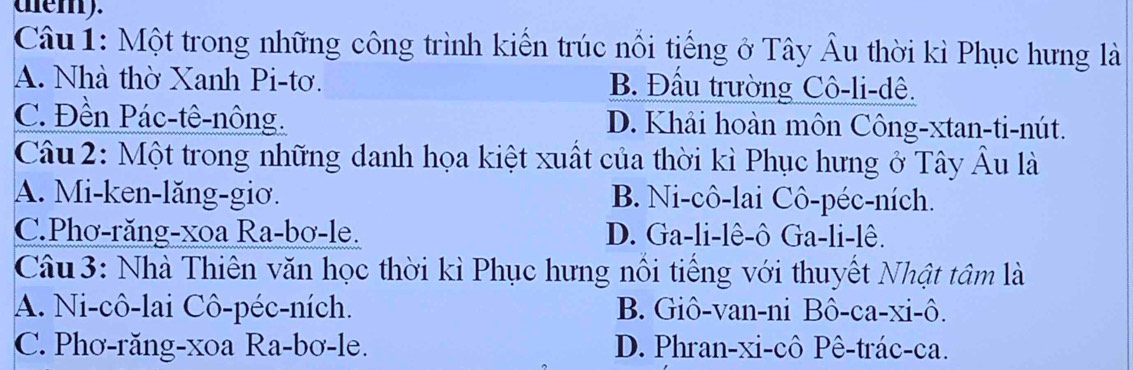 tem).
Câu 1: Một trong những công trình kiến trúc nổi tiếng ở Tây Âu thời kì Phục hưng là
A. Nhà thờ Xanh Pi-tơ. B. Đầu trường Cô-li-dê.
C. Đền Pác-tê-nông. D. Khải hoàn môn Công-xtan-ti-nút.
Câu 2: Một trong những danh họa kiệt xuất của thời kì Phục hưng ở Tây Âu là
A. Mi-ken-lăng-giơ. B. Ni-cô-lai Cô-péc-ních.
C.Phơ-răng-xoa Ra-bơ-le. D. Ga-li-lê-ô Ga-li-lê.
Câu 3: Nhà Thiên văn học thời kì Phục hưng nổi tiếng với thuyết Nhật tâm là
A. Ni-cô-lai Cô-péc-ních. B. Giô-van-ni Bô-ca-xi-ô.
C. Phơ-răng-xoa Ra-bơ-le. D. Phran-xi-cô Pê-trác-ca.