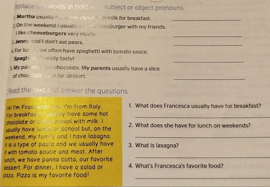 eplace t words in bold w i l . subject or object pronouns. 
Martha usually haa soe cemal with milk for breakfast._ 
On the weekend I usually bet e cheseburger with my friends. 
I like cheeseburgers very much 
_ 
1 Jenny and I don't eat pears. 
_ 
4 For lur we often have spaghetti with tomato sauce. 
_ 
Spagher es really tasty! 
5 My parents t chocolate. My parents usually have a slice 
_ 
of chocelate cate for dessert. 
Read the text and answer the questions. 
Hi! I'm Frand wed and I'm from Italy. 1. What does Francesca usually have for breakfast? 
For breakfast, mahy have some hot_ 
chocolate or ante cereal with milk. I 
usually have lunoh af school but, on the 2. What does she have for lunch on weekends? 
weekend, my famly and I have lasagna._ 
it is a type of pasta and we usually have 3. What is lasagna? 
it with tomato sauce and meat. After 
lunch, we have panna cotta, our favorite 
_ 
dessert. For dinner, I have a salad or 4. What's Francesca's favorite food? 
pizza. Pizza is my favorite food!_