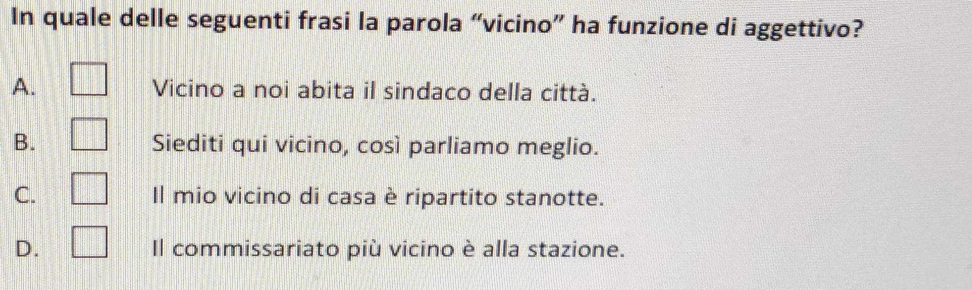 In quale delle seguenti frasi la parola “vicino” ha funzione di aggettivo?
A. □ Vicino a noi abita il sindaco della città.
B. □ Siediti qui vicino, così parliamo meglio.
C. □ Il mio vicino di casa è ripartito stanotte.
D. □ Il commissariato più vicino è alla stazione.