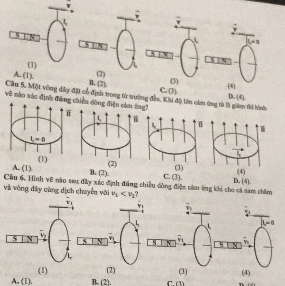 L=0
5
(2)
(3)
A. (1). B. (2). C. (3).
(4)
Câu 5. Một vòng dây đặt cổ định trong tử trường đều, Khi độ lớn cảm ứng từ B giảm thi hình
D. (4).
vẽ nào xác định đúhiều dòng điện cg?
A. (1). B. (2). C. B ). D. (4).
Câu 6. Hình vẽ nào sau đây xác định đúng chiều dòng điện cảm ứng khi cho cả nam châm
và vòng dây cùng dịch chuyển với v_1