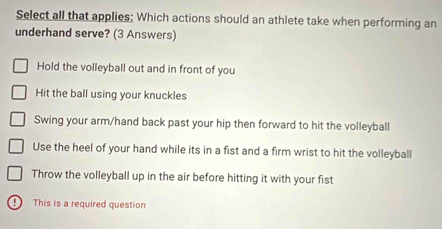 Select all that applies: Which actions should an athlete take when performing an
underhand serve? (3 Answers)
Hold the volleyball out and in front of you
Hit the ball using your knuckles
Swing your arm/hand back past your hip then forward to hit the volleyball
Use the heel of your hand while its in a fist and a firm wrist to hit the volleyball
Throw the volleyball up in the air before hitting it with your fist
D This is a required question