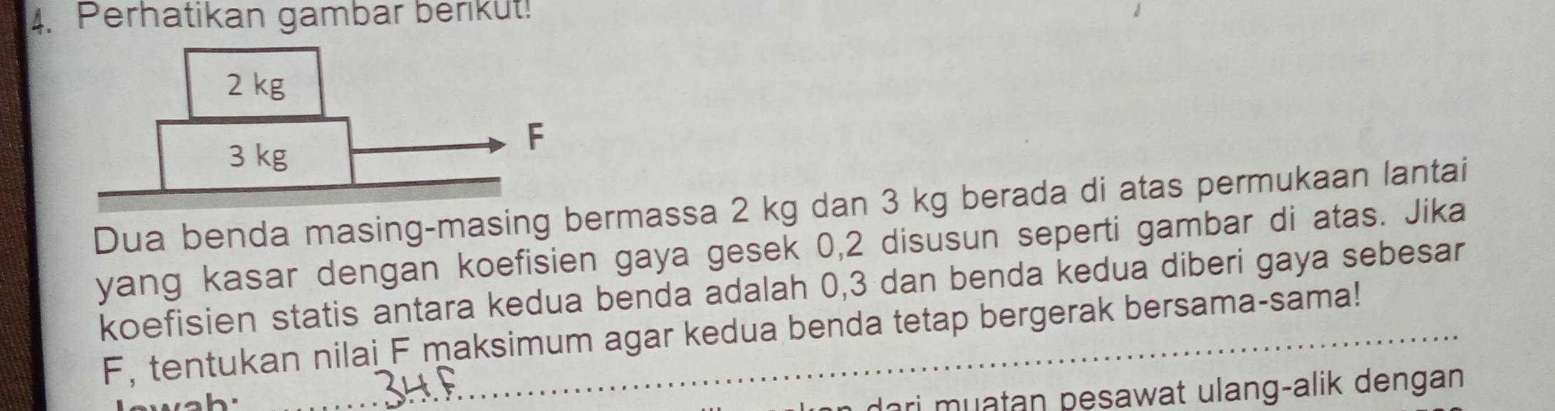 Perhatikan gambar berikut! 
Dua benda masing-masing bermassa 2 kg dan 3 kg berada di atas permukaan lantai 
yang kasar dengan koefisien gaya gesek 0,2 disusun seperti gambar di atas. Jika 
koefisien statis antara kedua benda adalah 0, 3 dan benda kedua diberi gaya sebesar
F, tentukan nilai F maksimum agar kedua benda tetap bergerak bersama-sama! 
ori muatan pesawat ulang-alik dengan