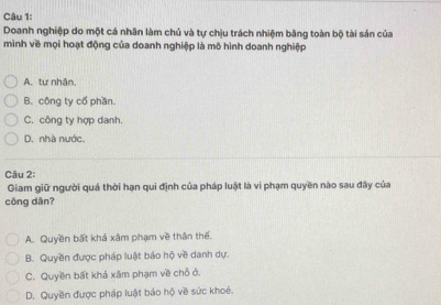 Doanh nghiệp do một cá nhân làm chủ và tự chịu trách nhiệm bằng toàn bộ tài sản của
mình về mọi hoạt động của doanh nghiệp là mô hình doanh nghiệp
A. tư nhận,
B. công ty cổ phần
C. công ty hợp danh.
D. nhà nước.
Câu 2:
Giam giữ người quả thời hạn qui định của pháp luật là vi phạm quyền nào sau đây của
công dân?
A. Quyền bất khá xâm phạm về thân thể.
B. Quyền được pháp luật bảo hộ về danh dự.
C. Quyền bất khả xâm phạm về chỗ ở.
D. Quyền được pháp luật báo hộ về sức khoê.