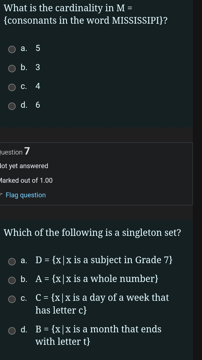 What is the cardinality in M=
consonants in the word MISSISSIPI?
a. 5
b. 3
c. 4
d. 6
Question 7
lot yet answered
Marked out of 1.00
Flag question
Which of the following is a singleton set?
a. D= x|x is a subject in Grade 7
b. A= x|x is a whole number
C. C= x|x is a day of a week that
has letter c
d. B= x|x is a month that ends
with letter t