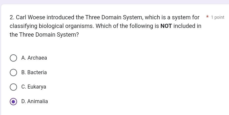 Carl Woese introduced the Three Domain System, which is a system for * 1 point
classifying biological organisms. Which of the following is NOT included in
the Three Domain System?
A. Archaea
B. Bacteria
C. Eukarya
D. Animalia