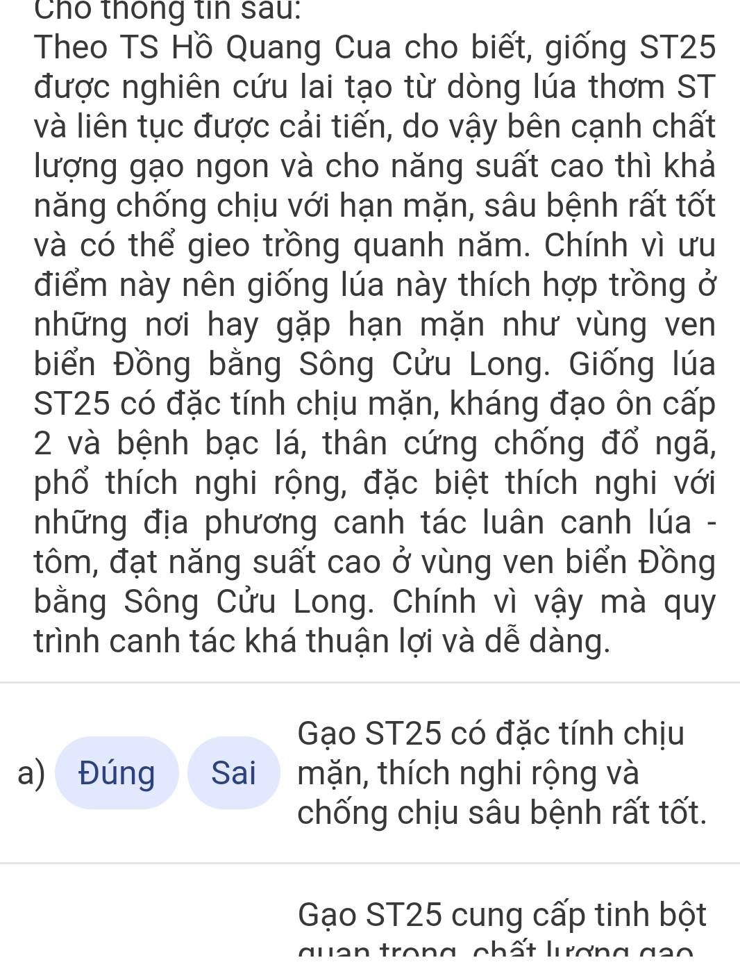 Cho thống tin sau:
Theo TS Hồ Quang Cua cho biết, giống ST25
được nghiên cứu lai tạo từ dòng lúa thơm ST
và liên tục được cải tiến, do vậy bên cạnh chất
lượng gạo ngon và cho năng suất cao thì khả
hăng chống chịu với hạn mặn, sâu bệnh rất tốt
và có thể gieo trồng quanh năm. Chính vì ưu
điểm này nên giống lúa này thích hợp trồng ở
những nơi hay gặp hạn mặn như vùng ven
biển Đồng bằng Sông Cửu Long. Giống lúa
ST25 có đặc tính chịu mặn, kháng đạo ôn cấp
2 và bệnh bạc lá, thân cứng chống đổ ngã,
phổ thích nghi rộng, đặc biệt thích nghi với
những địa phương canh tác luân canh lúa -
tôm, đạt năng suất cao ở vùng ven biển Đồng
bằng Sông Cửu Long. Chính vì vậy mà quy
trình canh tác khá thuận lợi và dễ dàng.
Gạo ST25 có đặc tính chịu
a) Đúng Sai mặn, thích nghi rộng và
chống chịu sâu bệnh rất tốt.
Gạo ST25 cung cấp tinh bột
qu an trong chất lưượng g ao